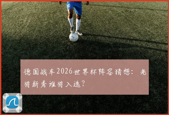 德国战车2026世界杯阵容猜想：老将新秀谁将入选？