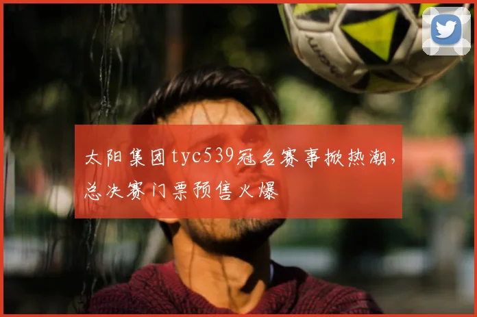 太阳集团tyc539冠名赛事掀热潮，总决赛门票预售火爆