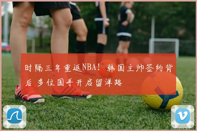 时隔三年重返NBA！韩国主帅签约背后 多位国手开启留洋路