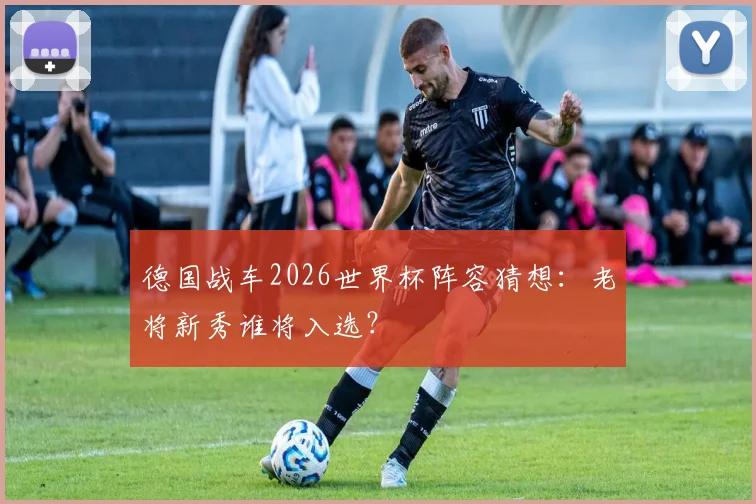 德国战车2026世界杯阵容猜想：老将新秀谁将入选？