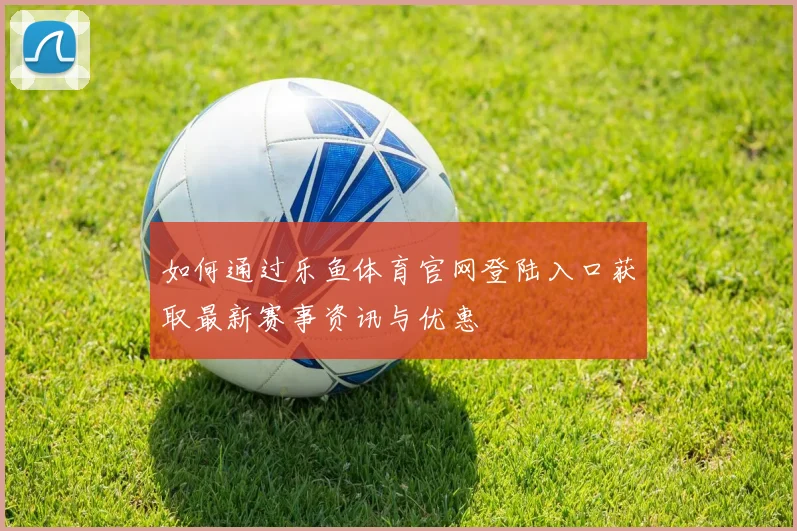 如何通过乐鱼体育官网登陆入口获取最新赛事资讯与优惠