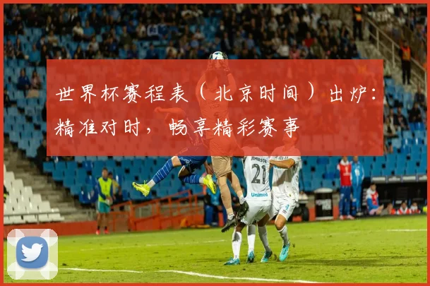 世界杯赛程表（北京时间）出炉：精准对时，畅享精彩赛事